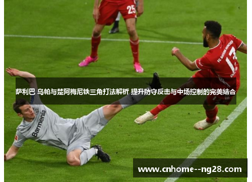 萨利巴 乌帕与楚阿梅尼铁三角打法解析 提升防守反击与中场控制的完美结合