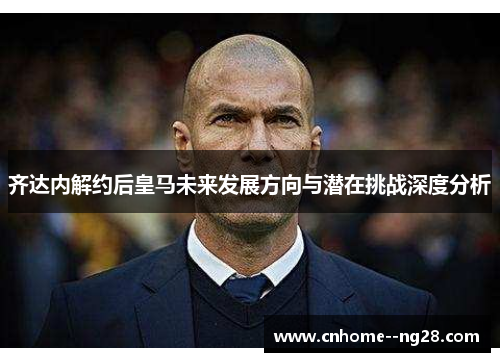 齐达内解约后皇马未来发展方向与潜在挑战深度分析