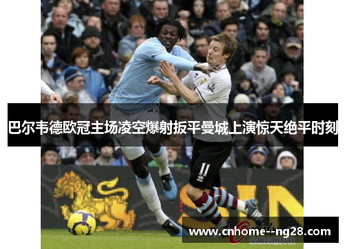巴尔韦德欧冠主场凌空爆射扳平曼城上演惊天绝平时刻 巴尔韦德欧冠主场凌空爆射扳平曼城上演惊天绝平时刻