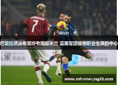 巴雷拉透露希望终老国际米兰 蓝黑军团是他职业生涯的中心 巴雷拉透露希望终老国际米兰 蓝黑军团是他职业生涯的中心