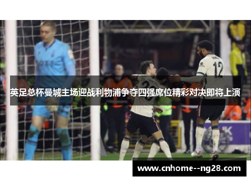 英足总杯曼城主场迎战利物浦争夺四强席位精彩对决即将上演