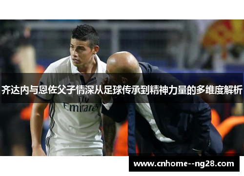 齐达内与恩佐父子情深从足球传承到精神力量的多维度解析
