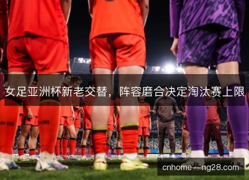 女足亚洲杯新老交替,阵容磨合决定淘汰赛上限 女足亚洲杯新老交替,阵容磨合决定淘汰赛上限